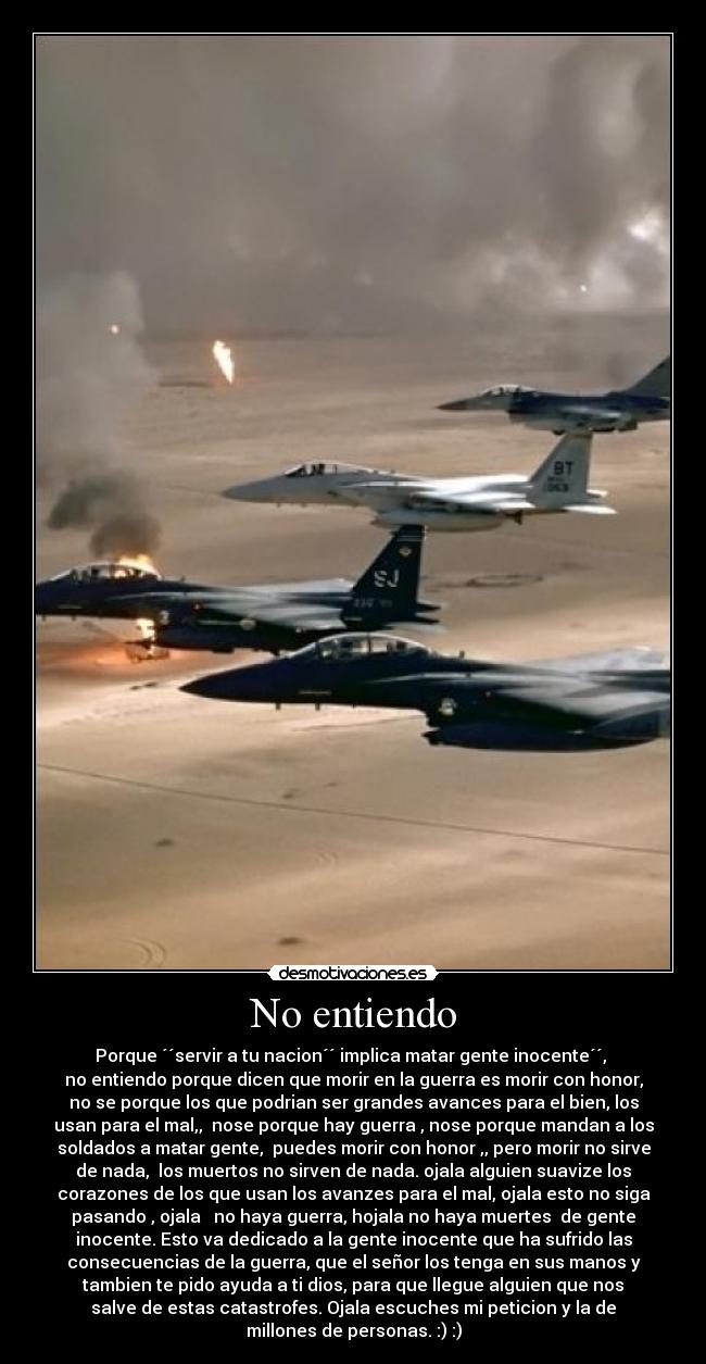 No entiendo - Porque ´´servir a tu nacion´´ implica matar gente inocente´´,
no entiendo porque dicen que morir en la guerra es morir con honor,
no se porque los que podrian ser grandes avances para el bien, los
usan para el mal,, nose porque hay guerra , nose porque mandan a los
soldados a matar gente, puedes morir con honor ,, pero morir no sirve
de nada, los muertos no sirven de nada. ojala alguien suavize los
corazones de los que usan los avanzes para el mal, ojala esto no siga
pasando , ojala no haya guerra, hojala no haya muertes de gente
inocente. Esto va dedicado a la gente inocente que ha sufrido las
consecuencias de la guerra, que el señor los tenga en sus manos y
tambien te pido ayuda a ti dios, para que llegue alguien que nos
salve de estas catastrofes. Ojala escuches mi peticion y la de
millones de personas. :) :)