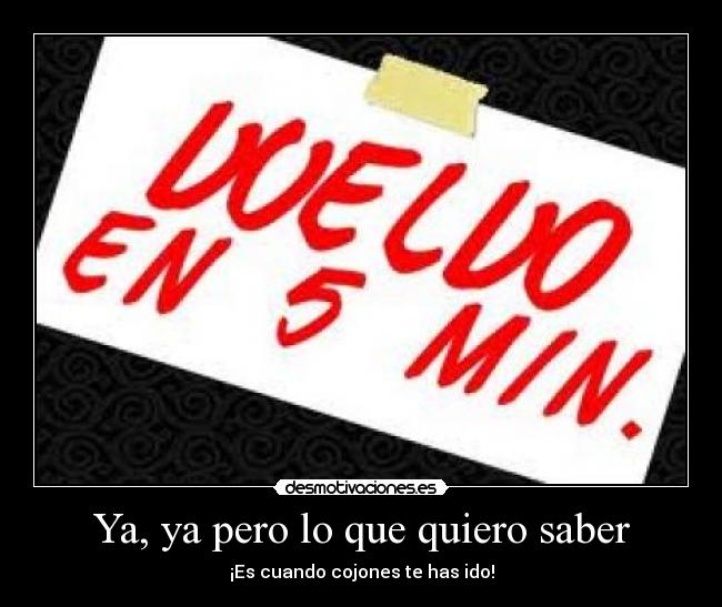 Ya, ya pero lo que quiero saber - ¡Es cuando cojones te has ido!