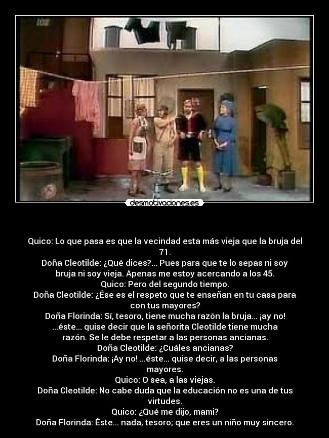 - Quico: Lo que pasa es que la vecindad esta más vieja que la bruja del
71.
Doña Cleotilde: ¿Qué dices?... Pues para que te lo sepas ni soy
bruja ni soy vieja. Apenas me estoy acercando a los 45.
Quico: Pero del segundo tiempo.
Doña Cleotilde: ¿Ése es el respeto que te enseñan en tu casa para
con tus mayores?
Doña Florinda: Sí, tesoro, tiene mucha razón la bruja... ¡ay no!
...éste... quise decir que la señorita Cleotilde tiene mucha
razón. Se le debe respetar a las personas ancianas.
Doña Cleotilde: ¿Cuáles ancianas?
Doña Florinda: ¡Ay no! ...éste... quise decir, a las personas
mayores.
Quico: O sea, a las viejas.
Doña Cleotilde: No cabe duda que la educación no es una de tus
virtudes.
Quico: ¿Qué me dijo, mami?
Doña Florinda: Éste... nada, tesoro; que eres un niño muy sincero.