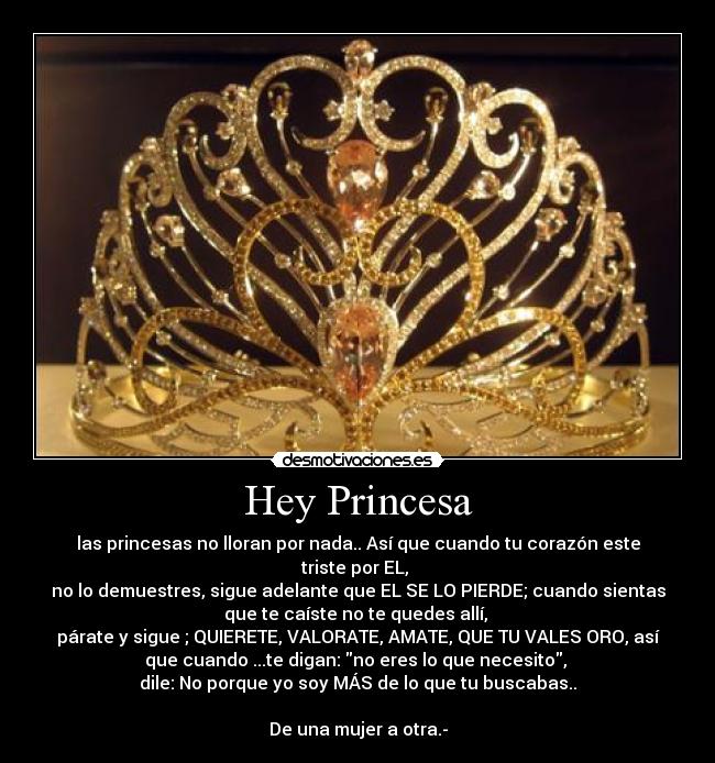 Hey Princesa - las princesas no lloran por nada.. Así que cuando tu corazón este
triste por EL,
no lo demuestres, sigue adelante que EL SE LO PIERDE; cuando sientas
que te caíste no te quedes allí,
párate y sigue ; QUIERETE, VALORATE, AMATE, QUE TU VALES ORO, así
que cuando ...te digan: no eres lo que necesito,
dile: No porque yo soy MÁS de lo que tu buscabas..
De una mujer a otra.-