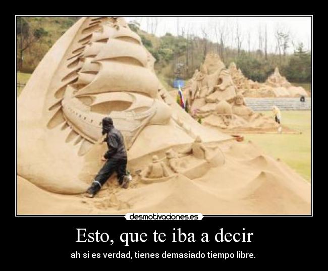 Esto, que te iba a decir - ah si es verdad, tienes demasiado tiempo libre. 