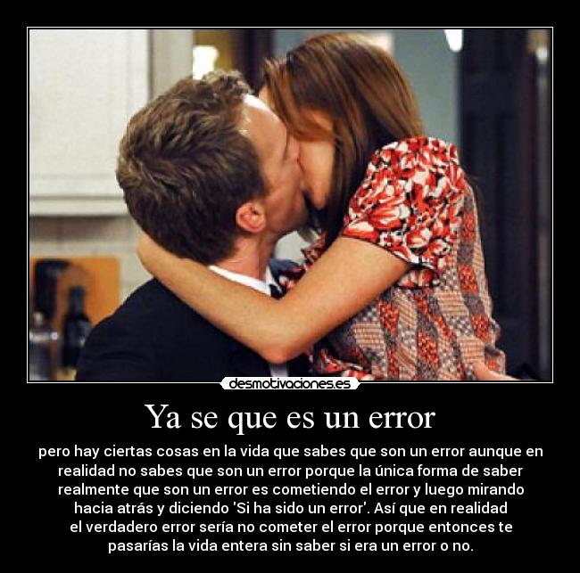  Ya se que es un error  - pero hay ciertas cosas en la vida que sabes que son un error aunque en
realidad no sabes que son un error porque la única forma de saber
realmente que son un error es cometiendo el error y luego mirando
hacia atrás y diciendo Si ha sido un error. Así que en realidad
el verdadero error sería no cometer el error porque entonces te
pasarías la vida entera sin saber si era un error o no.