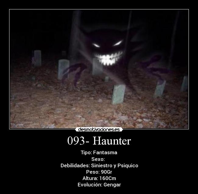 093- Haunter - Tipo: Fantasma
Sexo: ♂♀
Debilidades: Siniestro y Psiquico
Peso: 90Gr
Altura: 160Cm
Evolución: Gengar