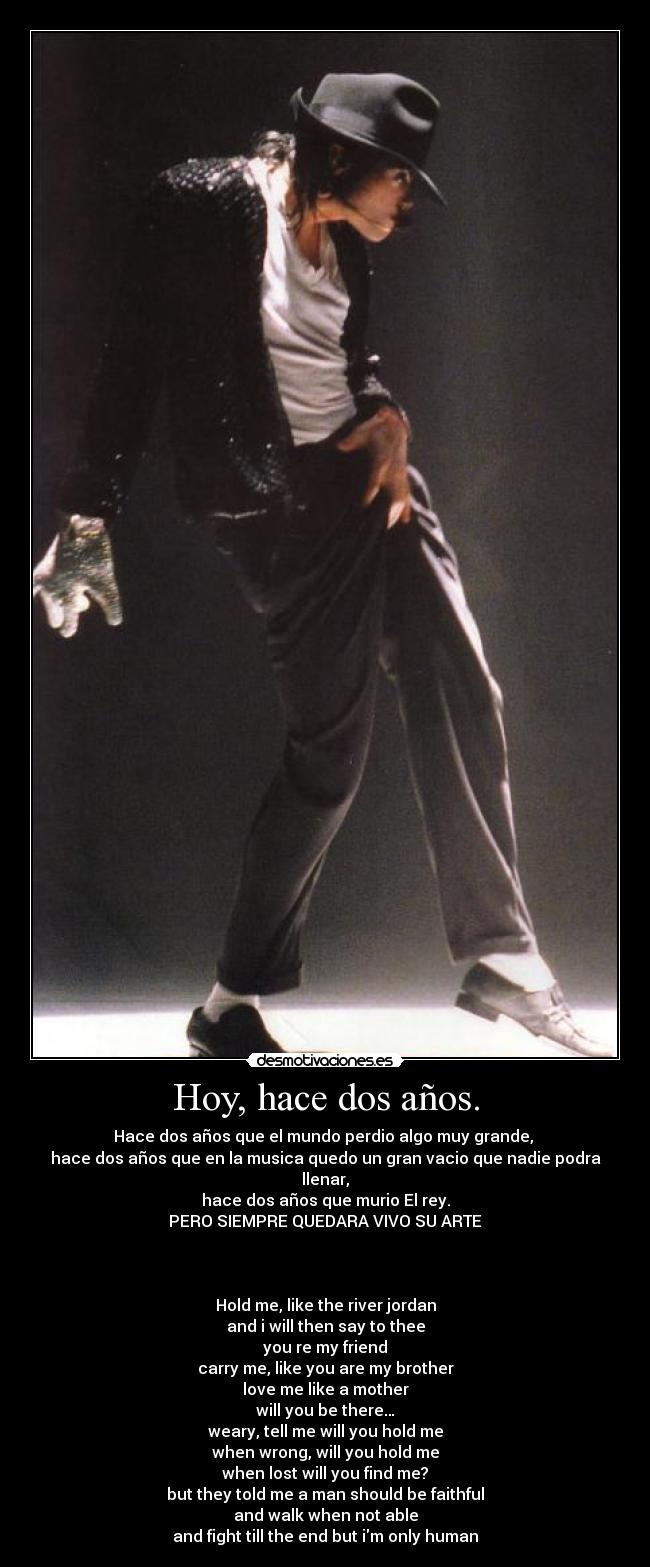 Hoy, hace dos años. - Hace dos años que el mundo perdio algo muy grande, 
hace dos años que en la musica quedo un gran vacio que nadie podra llenar,
hace dos años que murio El rey.
PERO SIEMPRE QUEDARA VIVO SU ARTE



Hold me, like the river jordan
and i will then say to thee
you re my friend
carry me, like you are my brother
love me like a mother
will you be there…
weary, tell me will you hold me
when wrong, will you hold me
when lost will you find me?
but they told me a man should be faithful
and walk when not able
and fight till the end but im only human