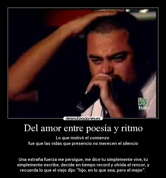 Del amor entre poesía y ritmo - Lo que motivó el comienzo 
fue que las vidas que presencio no merecen el silencio


Una extraña fuerza me persigue, me dice tu simplemente vive, tu
simplemente escribe, decide en tiempo record y olvida el rencor, y
recuerda lo que el viejo dijo: hijo, en lo que sea, pero el mejor. 