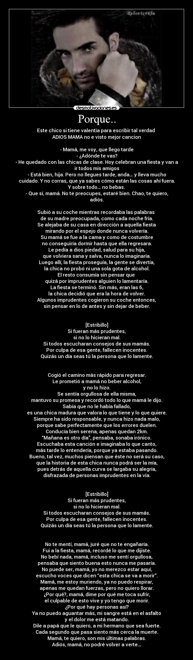 Porque.. - Este chico si tiene valentia para escribir tal verdad 
ADIOS MAMA no e visto mejor cancion

- Mamá, me voy, que llego tarde
- ¿Adónde te vas?
- He quedado con las chicas de clase. Hoy celebran una fiesta y van a
ir todos mis amigos
- Está bien, hija. Pero no llegues tarde, anda… y lleva mucho
cuidado. Y no corras, que ya sabes cómo están las cosas ahí fuera.
Y sobre todo… no bebas.
- Que sí, mamá. No te preocupes, estaré bien. Chao, te quiero,
adiós.

Subió a su coche mientras recordaba las palabras 
de su madre preocupada, como cada noche fría.
Se alejaba de su casa en dirección a aquella fiesta
mirando por el espejo donde nunca volvería.
Su mamá se fue a la cama y como de costumbre
no conseguiría dormir hasta que ella regresara.
Le pedía a dios piedad, salud para su hija,
que volviera sana y salva, nunca lo imaginaría.
Luego allí, la fiesta proseguía, la gente se divertía,
la chica no probó ni una sola gota de alcohol.
El resto consumía sin pensar que 
quizá por imprudentes alguien lo lamentaría.
La fiesta se terminó. Sin más, eran las 6,
la chica decidió que era la hora de volver.
Algunos imprudentes cogieron su coche entonces,
sin pensar en lo de antes y sin dejar de beber.


[Estribillo]
Si fueran más prudentes,
si no lo hicieran mal.
Si todos escucharan consejos de sus mamás.
Por culpa de esa gente, fallecen inocentes.
Quizás un día seas tú la persona que lo lamente.


Cogió el camino más rápido para regresar.
Le prometió a mamá no beber alcohol,
y no lo hizo.
Se sentía orgullosa de ella misma,
mantuvo su promesa y recordó todo lo que mamá le dijo.
Sabía que no le había fallado,
es una chica madura que valora lo que tiene y lo que quiere.
Siempre ha sido responsable, y nunca hizo nada malo,
porque sabe perfectamente que los errores duelen.
Conducía bien serena, apenas quedan 2km.
“Mañana es otro día”, pensaba, sonaba irónico.
Escuchaba esta canción e imaginaba lo que canto,
más tarde lo entendería, porque ya estaba pasando.
Bueno, tal vez, muchos piensan que éste no será su caso,
que la historia de esta chica nunca podrá ser la mía,
pues detrás de aquella curva se largaba su alegría,
disfrazada de personas imprudentes en la vía.


[Estribillo]
Si fueran más prudentes,
si no lo hicieran mal.
Si todos escucharan consejos de sus mamás.
Por culpa de esa gente, fallecen inocentes.
Quizás un día seas tú la persona que lo lamente.


No te mentí, mamá, juré que no te engañaría.
Fui a la fiesta, mamá, recordé lo que me dijiste.
No bebí nada, mamá, incluso me sentí orgullosa,
pensaba que siento buena esto nunca me pasaría.
No puede ser, mamá, yo no merezco estar aquí,
escucho voces que dicen “esta chica se va a morir”.
Mamá, me estoy muriendo, ya no puedo respirar,
apenas me quedan fuerzas, pero no quiero llorar.
¿Por qué?, mamá, dime por qué me toca sufrir,
el culpable de esto vive y yo tengo que morir.
¿Por qué hay personas así?
Ya no puedo aguantar más, mi sangre está en el asfalto
y el dolor me está matando.
Dile a papá que le quiero, a mi hermano que sea fuerte.
Cada segundo que pasa siento más cerca la muerte.
Mamá, te quiero, son mis últimas palabras.
Adiós, mamá, no podré volver a verte…
