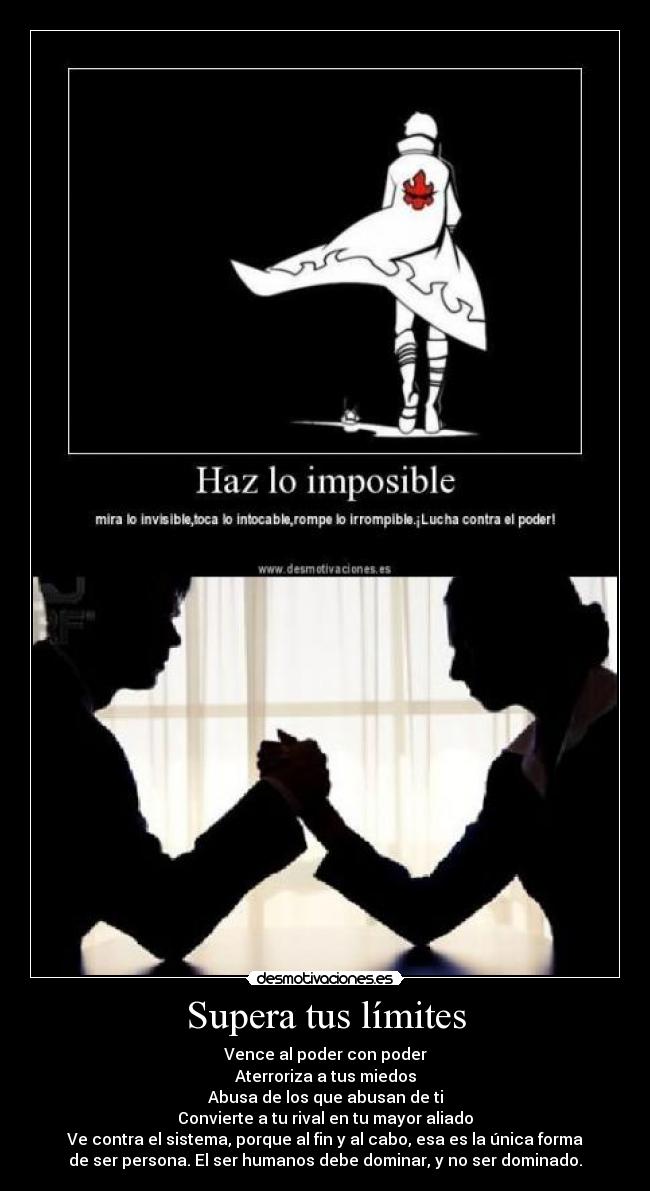 Supera tus límites - Vence al poder con poder
Aterroriza a tus miedos
Abusa de los que abusan de ti
Convierte a tu rival en tu mayor aliado
Ve contra el sistema, porque al fin y al cabo, esa es la única forma
de ser persona. El ser humanos debe dominar, y no ser dominado.