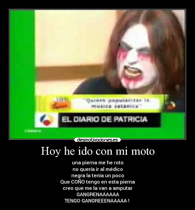 Hoy he ido con mi moto - una pierna me he roto
no quería ir al médico
negra la tenía un poco
Que COÑO tengo en esta pierna
creo que me la van a amputar
GANGRENAAAAAA
TENGO GANGREEENAAAAA ! 