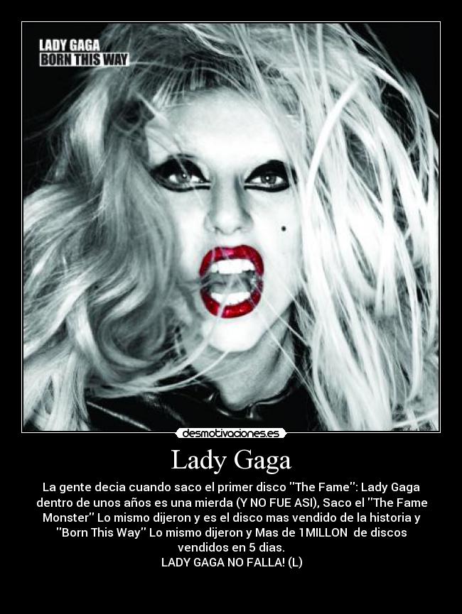 Lady Gaga - La gente decia cuando saco el primer disco The Fame: Lady Gaga
dentro de unos años es una mierda (Y NO FUE ASI), Saco el The Fame
Monster Lo mismo dijeron y es el disco mas vendido de la historia y
Born This Way Lo mismo dijeron y Mas de 1MILLON de discos
vendidos en 5 dias.
LADY GAGA NO FALLA! (L)