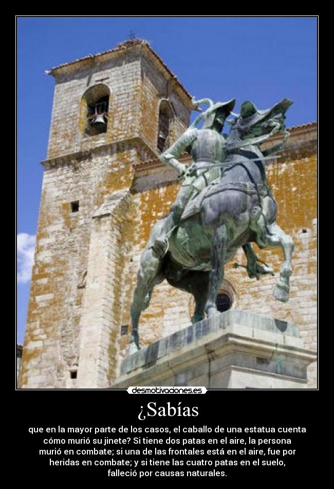 ¿Sabías - que en la mayor parte de los casos, el caballo de una estatua cuenta
cómo murió su jinete? Si tiene dos patas en el aire, la persona
murió en combate; si una de las frontales está en el aire, fue por
heridas en combate; y si tiene las cuatro patas en el suelo,
falleció por causas naturales.