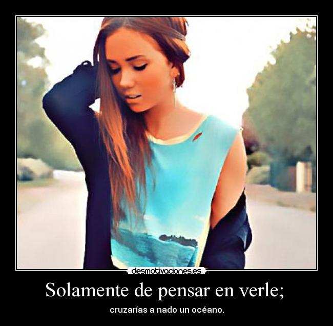 Solamente de pensar en verle; - cruzarías a nado un océano.