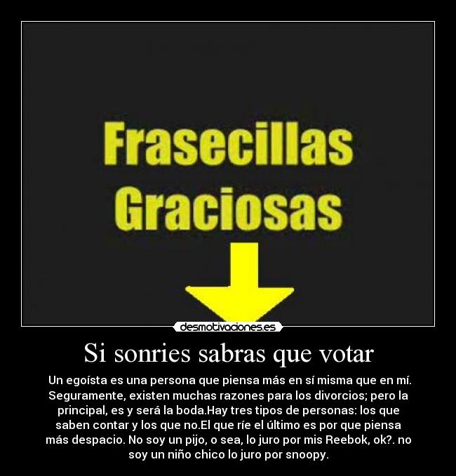 Si sonries sabras que votar - Un egoísta es una persona que piensa más en sí misma que en mí.
Seguramente, existen muchas razones para los divorcios; pero la
principal, es y será la boda.Hay tres tipos de personas: los que
saben contar y los que no.El que ríe el último es por que piensa
más despacio. No soy un pijo, o sea, lo juro por mis Reebok, ok?. no
soy un niño chico lo juro por snoopy.