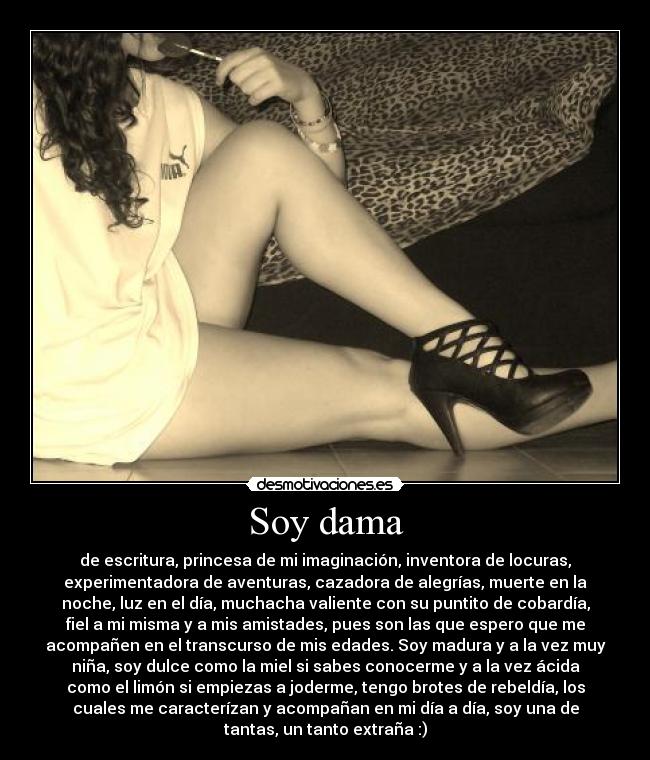 Soy dama - de escritura, princesa de mi imaginación, inventora de locuras,
experimentadora de aventuras, cazadora de alegrías, muerte en la
noche, luz en el día, muchacha valiente con su puntito de cobardía,
fiel a mi misma y a mis amistades, pues son las que espero que me
acompañen en el transcurso de mis edades. Soy madura y a la vez muy
niña, soy dulce como la miel si sabes conocerme y a la vez ácida
como el limón si empiezas a joderme, tengo brotes de rebeldía, los
cuales me caracterízan y acompañan en mi día a día, soy una de
tantas, un tanto extraña :)