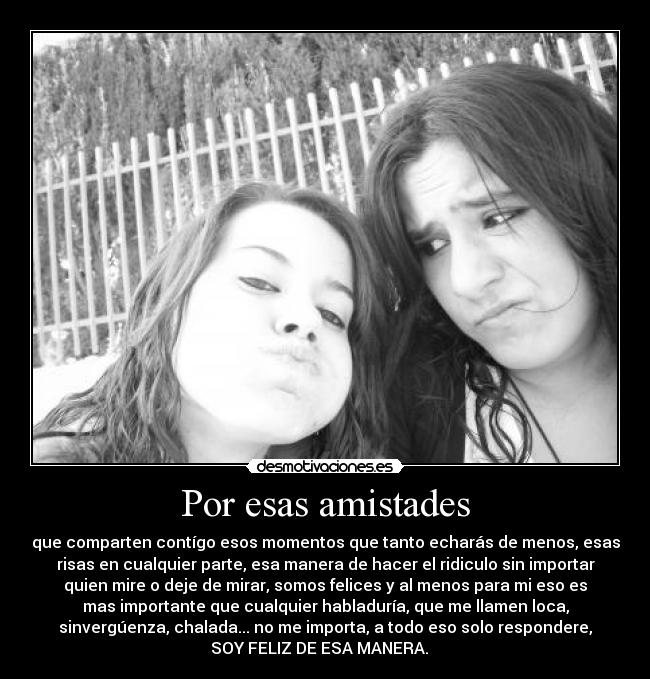 Por esas amistades - que comparten contígo esos momentos que tanto echarás de menos, esas
risas en cualquier parte, esa manera de hacer el ridiculo sin importar
quien mire o deje de mirar, somos felices y al menos para mi eso es
mas importante que cualquier habladuría, que me llamen loca,
sinvergúenza, chalada... no me importa, a todo eso solo respondere,
SOY FELIZ DE ESA MANERA.   