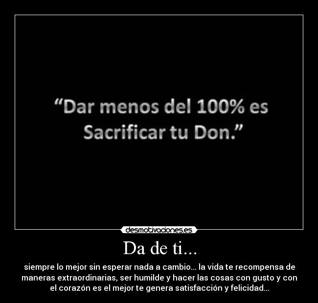 Da de ti... - siempre lo mejor sin esperar nada a cambio... la vida te recompensa de
maneras extraordinarias, ser humilde y hacer las cosas con gusto y con
el corazón es el mejor te genera satisfacción y felicidad...