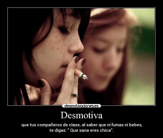Desmotiva - que tus compañeros de clase, al saber que ni fumas ni bebes,
te digas: Que sana eres chica.