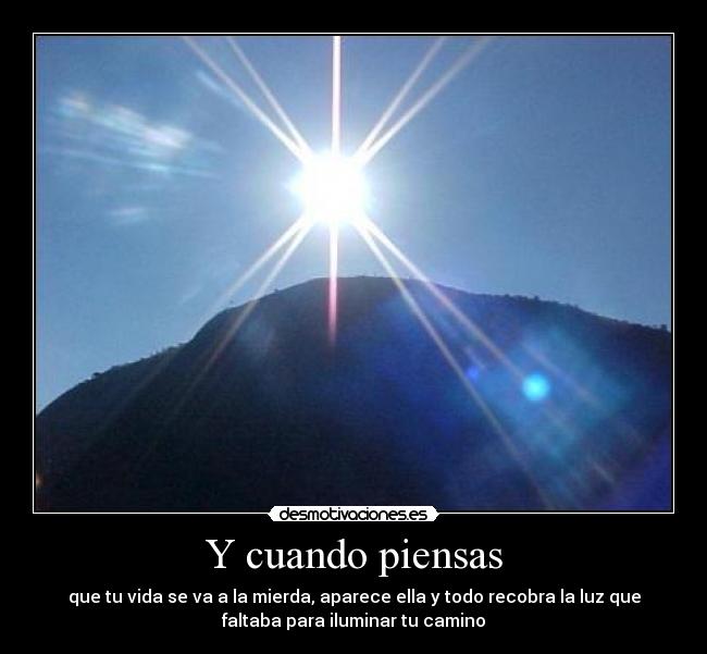 Y cuando piensas - que tu vida se va a la mierda, aparece ella y todo recobra la luz que
faltaba para iluminar tu camino
