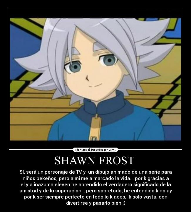SHAWN FROST  - Sí, será un personaje de TV y  un dibujo animado de una serie para
niños pekeños, pero a mi me a marcado la vida... por k gracias a
él y a inazuma eleven he aprendido el verdadero significado de la
amistad y de la superacion... pero sobretodo, he entendido k no ay
por k ser siempre perfecto en todo lo k aces,  k solo vasta, con
divertirse y pasarlo bien :)