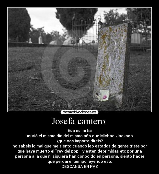 Josefa cantero  - Esa es mi tia
murió el mismo dia del mismo año que MIchael Jackson
¿que nos importa direis?
no sabeis lo mal que me siento cuando leo estados de gente triste por
que haya muerto el rey del pop  y esten deprimidas etc por una
persona a la que ni siquiera han conocido en persona, siento hacer
que perdai el tiempo leyendo eso.
DESCANSA EN PAZ