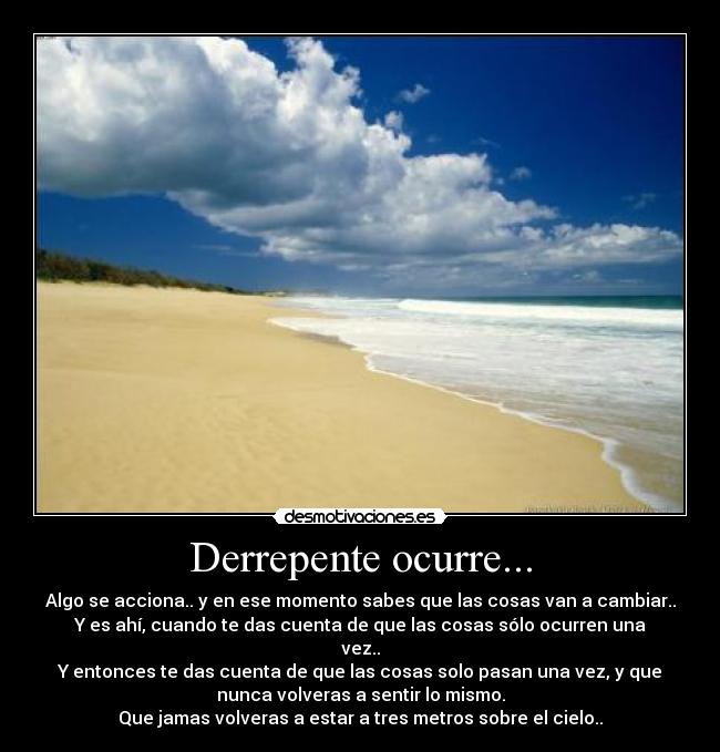 Derrepente ocurre... - Algo se acciona.. y en ese momento sabes que las cosas van a cambiar..
Y es ahí, cuando te das cuenta de que las cosas sólo ocurren una
vez..
Y entonces te das cuenta de que las cosas solo pasan una vez, y que
nunca volveras a sentir lo mismo.
Que jamas volveras a estar a tres metros sobre el cielo..