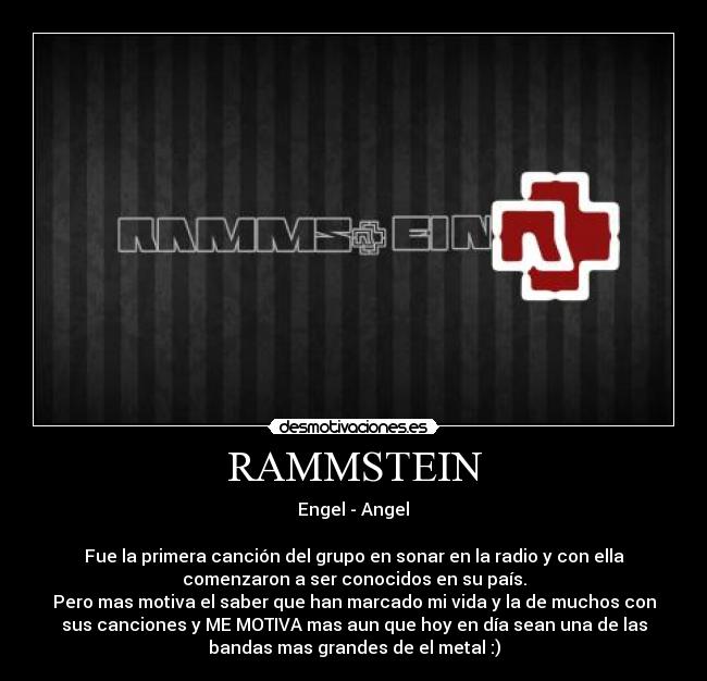RAMMSTEIN -  Engel - Angel 

Fue la primera canción del grupo en sonar en la radio y con ella
comenzaron a ser conocidos en su país.
Pero mas motiva el saber que han marcado mi vida y la de muchos con
sus canciones y ME MOTIVA mas aun que hoy en día sean una de las
bandas mas grandes de el metal :)