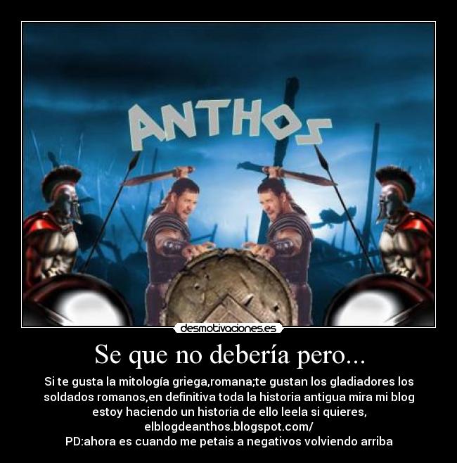 Se que no debería pero... - Si te gusta la mitología griega,romana;te gustan los gladiadores los
soldados romanos,en definitiva toda la historia antigua mira mi blog
estoy haciendo un historia de ello leela si quieres,
elblogdeanthos.blogspot.com/
PD:ahora es cuando me petais a negativos volviendo arriba