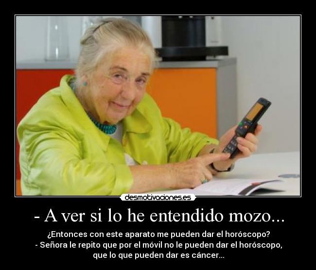 - A ver si lo he entendido mozo... - ¿Entonces con este aparato me pueden dar el horóscopo?
- Señora le repito que por el móvil no le pueden dar el horóscopo,
que lo que pueden dar es cáncer...