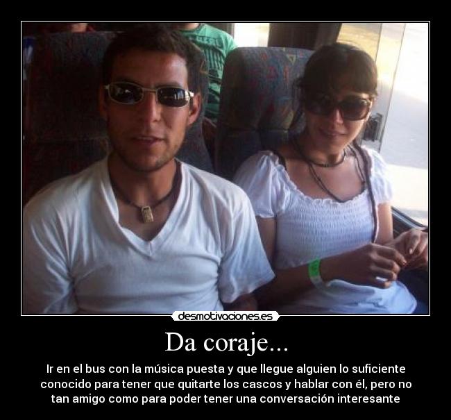 Da coraje... - Ir en el bus con la música puesta y que llegue alguien lo suficiente
conocido para tener que quitarte los cascos y hablar con él, pero no
tan amigo como para poder tener una conversación interesante