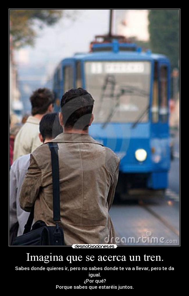 Imagina que se acerca un tren. - Sabes donde quieres ir, pero no sabes donde te va a llevar, pero te da igual.
¿Por qué?
Porque sabes que estaréis juntos.