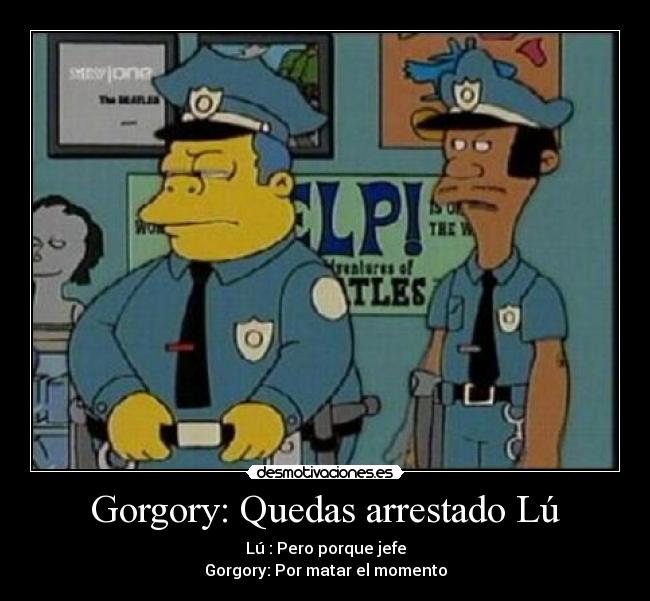 Gorgory: Quedas arrestado Lú - Lú : Pero porque jefe
Gorgory: Por matar el momento