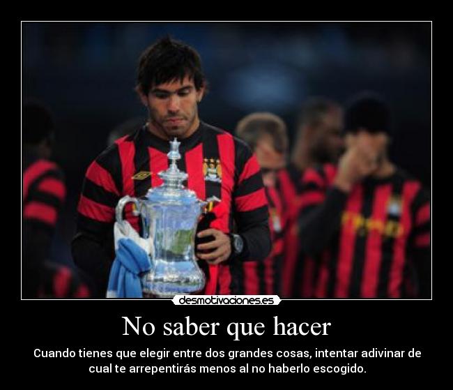 No saber que hacer - Cuando tienes que elegir entre dos grandes cosas, intentar adivinar de
cual te arrepentirás menos al no haberlo escogido.
