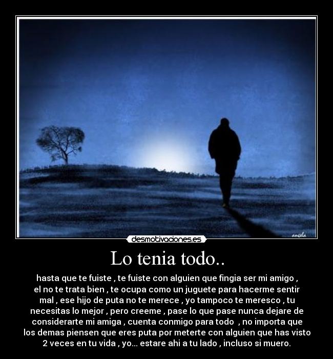 Lo tenia todo.. - hasta que te fuiste , te fuiste con alguien que fingia ser mi amigo ,
el no te trata bien , te ocupa como un juguete para hacerme sentir
mal , ese hijo de puta no te merece , yo tampoco te meresco , tu
necesitas lo mejor , pero creeme , pase lo que pase nunca dejare de
considerarte mi amiga , cuenta conmigo para todo , no importa que
los demas piensen que eres puta por meterte con alguien que has visto
2 veces en tu vida , yo... estare ahi a tu lado , incluso si muero.