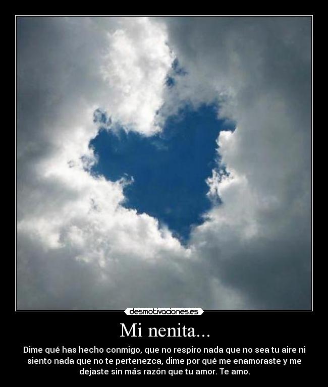 Mi nenita... - Dime qué has hecho conmigo, que no respiro nada que no sea tu aire ni
siento nada que no te pertenezca, dime por qué me enamoraste y me
dejaste sin más razón que tu amor. Te amo.