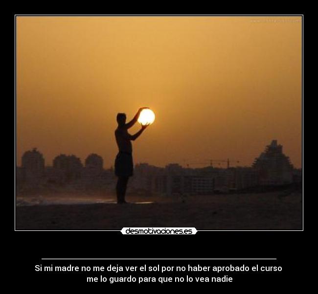 ________________________ - Si mi madre no me deja ver el sol por no haber aprobado el curso 
me lo guardo para que no lo vea nadie