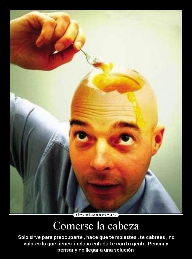 Comerse la cabeza - Solo sirve para preocuparte , hace que te molestes , te cabrees , no
valores lo que tienes incluso enfadarte con tu gente. Pensar y
pensar y no llegar a una solución