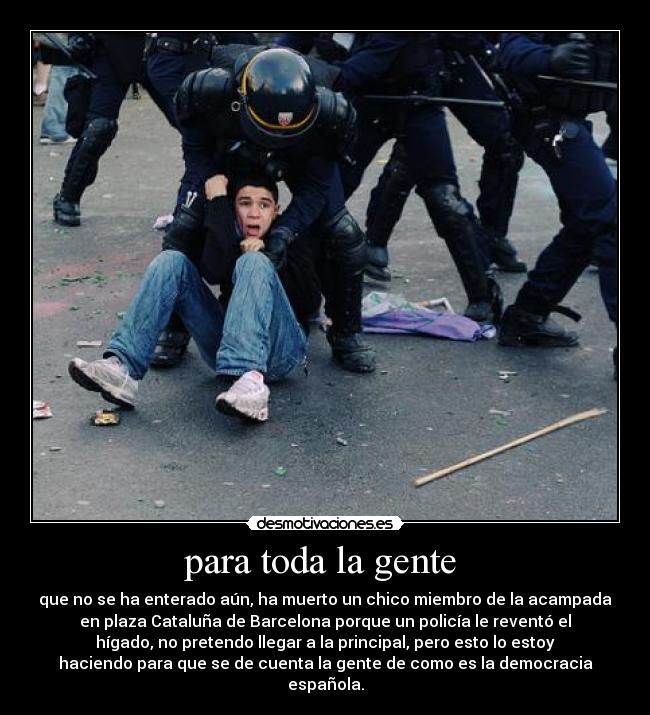 para toda la gente  - que no se ha enterado aún, ha muerto un chico miembro de la acampada
en plaza Cataluña de Barcelona porque un policía le reventó el
hígado, no pretendo llegar a la principal, pero esto lo estoy
haciendo para que se de cuenta la gente de como es la democracia
española.