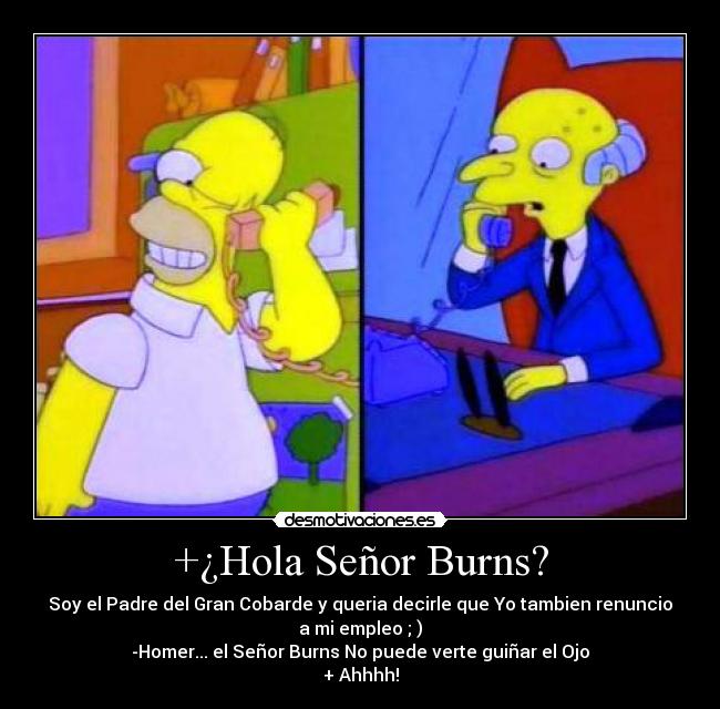 +¿Hola Señor Burns? - Soy el Padre del Gran Cobarde y queria decirle que Yo tambien renuncio
a mi empleo ; )
-Homer... el Señor Burns No puede verte guiñar el Ojo
+ Ahhhh!