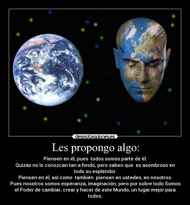Les propongo algo: - Piensen en él, pues  todos somos parte de él.
Quizás no lo conozcan tan a fondo, pero saben que  es asombroso en
todo su esplendor.
Piensen en él, así como  también  piensen en ustedes, en nosotros.
Pues nosotros somos esperanza, imaginación, pero por sobre todo Somos
el Poder de cambiar, crear y hacer de este Mundo, un lugar mejor para
todos.