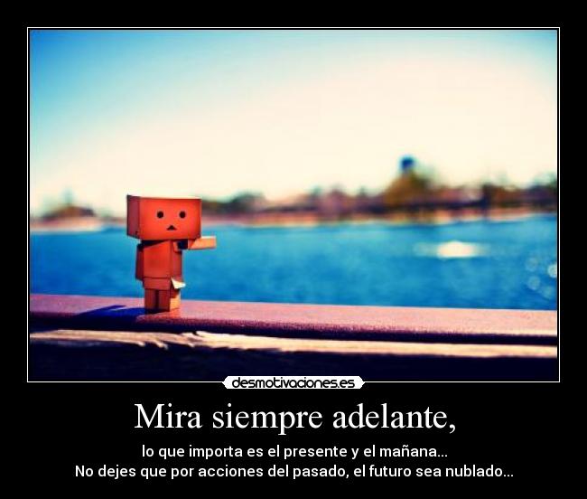 Mira siempre adelante, - lo que importa es el presente y el mañana...
No dejes que por acciones del pasado, el futuro sea nublado...