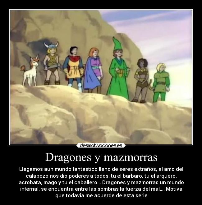 Dragones y mazmorras - Llegamos aun mundo fantastico lleno de seres extraños, el amo del
calabozo nos dio poderes a todos: tu el barbaro, tu el arquero,
acrobata, mago y tu el caballero... Dragones y mazmorras un mundo
infernal, se encuentra entre las sombras la fuerza del mal.... Motiva
que todavia me acuerde de esta serie