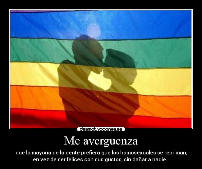 Me averguenza - que la mayoría de la gente prefiera que los homosexuales se repriman,
en vez de ser felices con sus gustos, sin dañar a nadie...