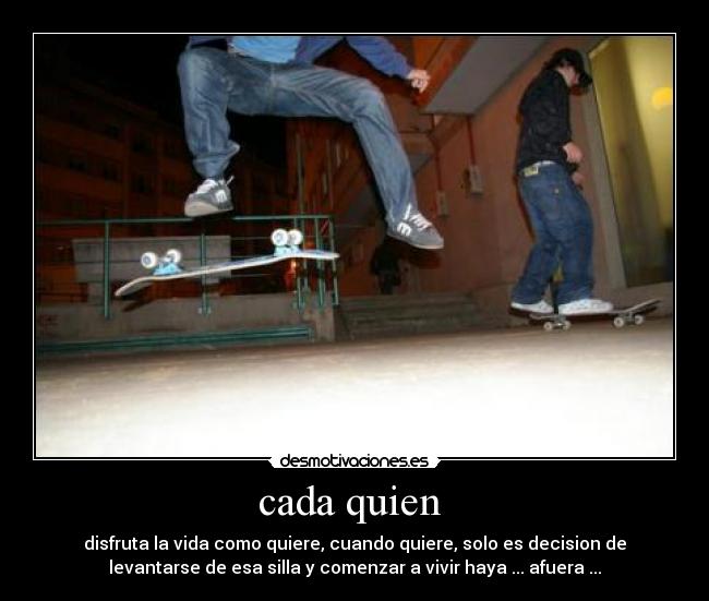 cada quien  - disfruta la vida como quiere, cuando quiere, solo es decision de
levantarse de esa silla y comenzar a vivir haya ... afuera ...
