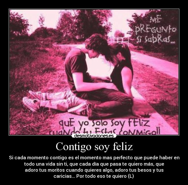 Contigo soy feliz - Si cada momento contigo es el momento mas perfecto que puede haber en
todo una vida sin ti, que cada día que pasa te quiero más, que
adoro tus moritos cuando quieres algo, adoro tus besos y tus
caricias... Por todo eso te quiero (L) 