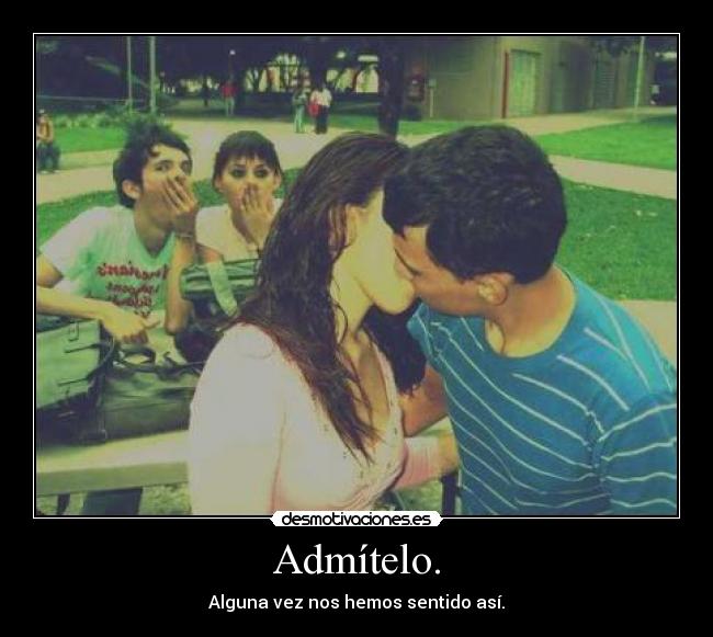 Admítelo. - Alguna vez nos hemos sentido así.