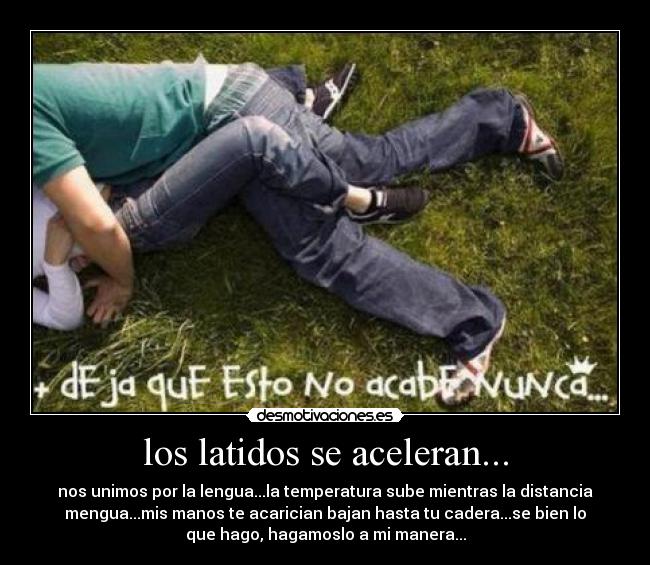 los latidos se aceleran... - nos unimos por la lengua...la temperatura sube mientras la distancia
mengua...mis manos te acarician bajan hasta tu cadera...se bien lo
que hago, hagamoslo a mi manera...