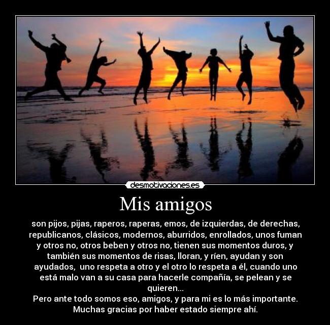 Mis amigos - son pijos, pijas, raperos, raperas, emos, de izquierdas, de derechas,
republicanos, clásicos, modernos, aburridos, enrollados, unos fuman
y otros no, otros beben y otros no, tienen sus momentos duros, y
también sus momentos de risas, lloran, y ríen, ayudan y son
ayudados,  uno respeta a otro y el otro lo respeta a él, cuando uno
está malo van a su casa para hacerle compañía, se pelean y se
quieren...
Pero ante todo somos eso, amigos, y para mi es lo más importante.
Muchas gracias por haber estado siempre ahí.
