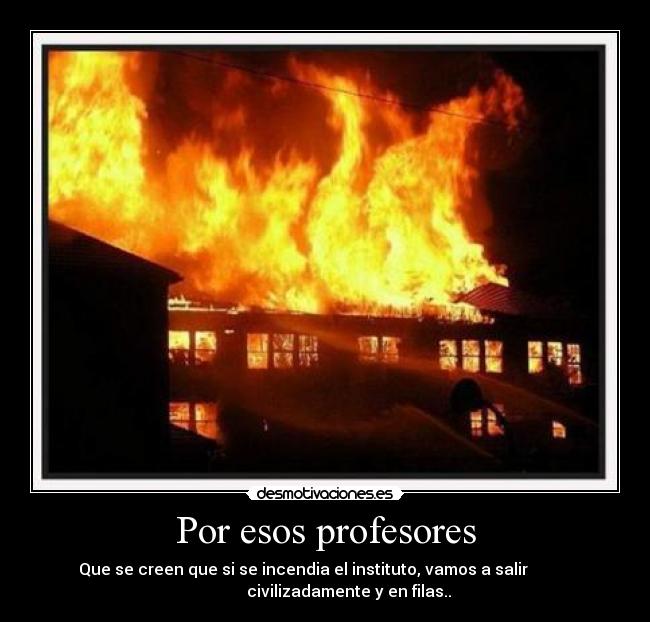 Por esos profesores - Que se creen que si se incendia el instituto, vamos a salir
civilizadamente y en filas..