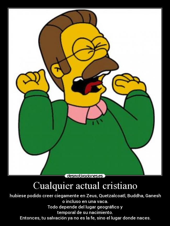Cualquier actual cristiano - hubiese podido creer ciegamente en Zeus, Quetzalcoatl, Buddha, Ganesh
o incluso en una vaca.
Todo depende del lugar geográfico y
temporal de su nacimiento.
Entonces, tu salvación ya no es la fe, sino el lugar donde naces.