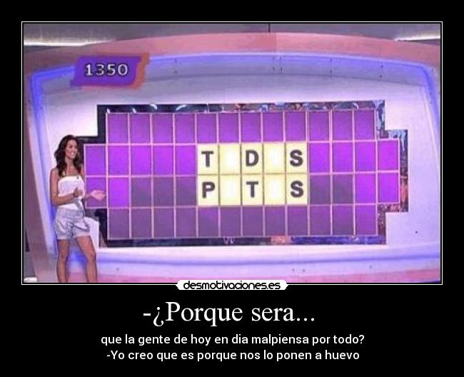 -¿Porque sera... - que la gente de hoy en dia malpiensa por todo?
-Yo creo que es porque nos lo ponen a huevo