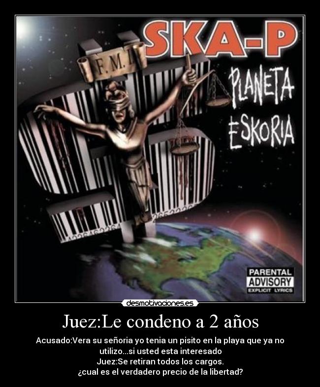 Juez:Le condeno a 2 años - Acusado:Vera su señoria yo tenia un pisito en la playa que ya no
utilizo...si usted esta interesado
Juez:Se retiran todos los cargos.
¿cual es el verdadero precio de la libertad?